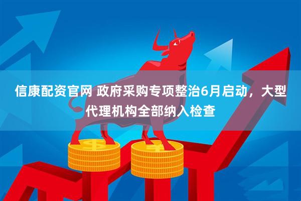 信康配资官网 政府采购专项整治6月启动，大型代理机构全部纳入检查