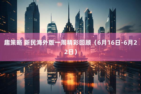 趣策略 新民海外版一周精彩回顾（6月16日-6月22日）