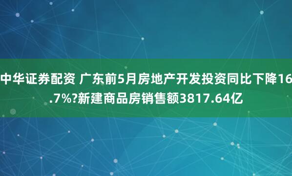 中华证券配资 广东前5月房地产开发投资同比下降16.7%?新建商品房销售额3817.64亿
