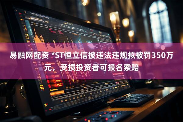 易融网配资 *ST恒立信披违法违规拟被罚350万元，受损投资者可报名索赔