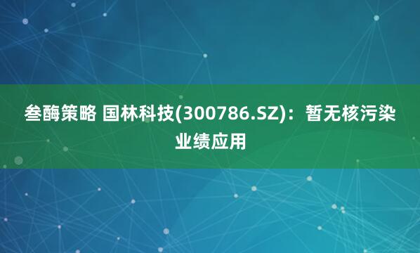叁酶策略 国林科技(300786.SZ)：暂无核污染业绩应用