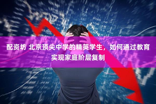配资坊 北京顶尖中学的精英学生，如何通过教育实现家庭阶层复制