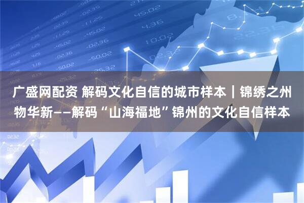 广盛网配资 解码文化自信的城市样本｜锦绣之州物华新——解码“山海福地”锦州的文化自信样本