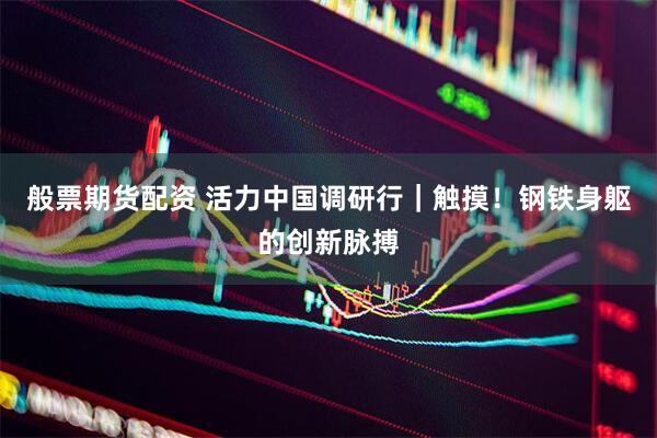 般票期货配资 活力中国调研行｜触摸！钢铁身躯的创新脉搏