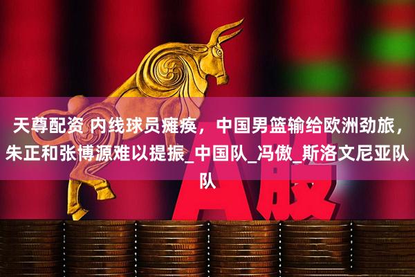 天尊配资 内线球员瘫痪，中国男篮输给欧洲劲旅，朱正和张博源难以提振_中国队_冯傲_斯洛文尼亚队
