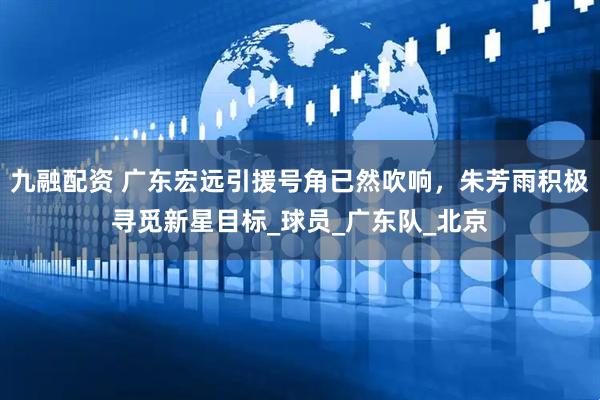 九融配资 广东宏远引援号角已然吹响，朱芳雨积极寻觅新星目标_球员_广东队_北京