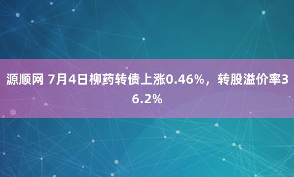 源顺网 7月4日柳药转债上涨0.46%，转股溢价率36.2%