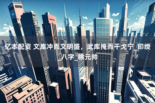 亿本配资 文库冲而文明盛，武库掩而干戈宁_印绶_八字_徐元帅