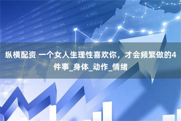 纵横配资 一个女人生理性喜欢你，才会频繁做的4件事_身体_动作_情绪