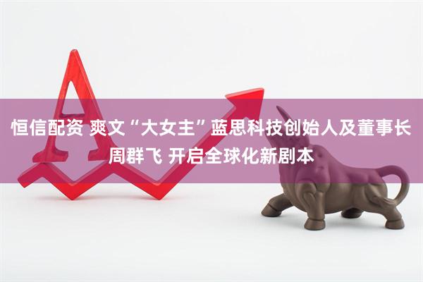 恒信配资 爽文“大女主”蓝思科技创始人及董事长周群飞 开启全球化新剧本