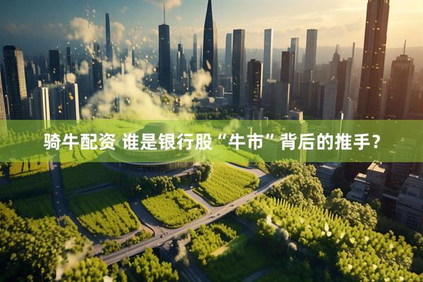 骑牛配资 谁是银行股“牛市”背后的推手？