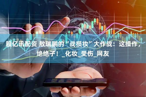 股亿讯配资 敖瑞鹏的“战损妆”大作战：这操作，绝绝子！_化妆_受伤_网友