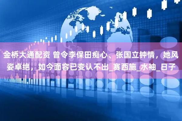 金桥大通配资 曾令李保田痴心、张国立钟情，她风姿卓绝，如今面容已变认不出_赛西施_水袖_日子