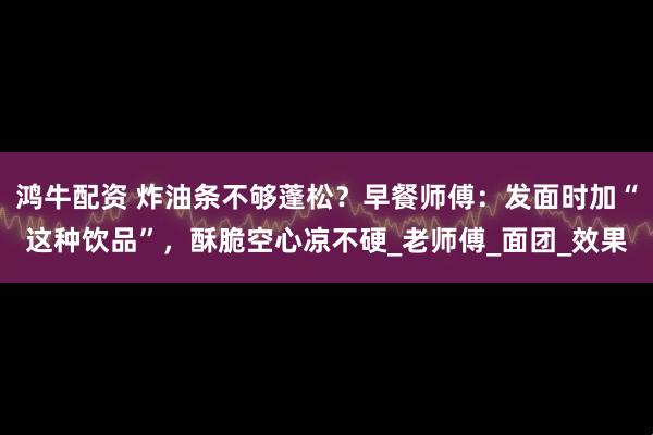 鸿牛配资 炸油条不够蓬松？早餐师傅：发面时加“这种饮品”，酥脆空心凉不硬_老师傅_面团_效果