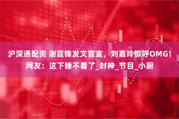 沪深通配资 谢霆锋发文官宣，刘嘉玲惊呼OMG！网友：这下睡不着了_封神_节目_小厨