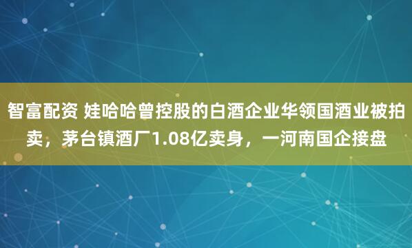 智富配资 娃哈哈曾控股的白酒企业华领国酒业被拍卖，茅台镇酒厂1.08亿卖身，一河南国企接盘