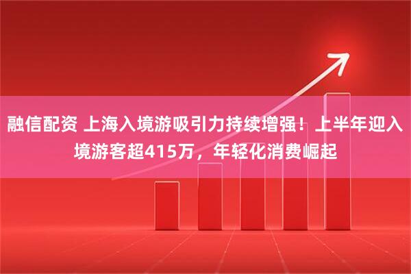 融信配资 上海入境游吸引力持续增强！上半年迎入境游客超415万，年轻化消费崛起