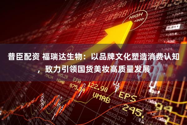 普臣配资 福瑞达生物：以品牌文化塑造消费认知，致力引领国货美妆高质量发展