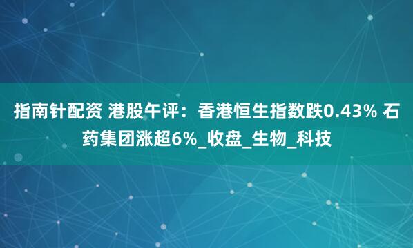 指南针配资 港股午评：香港恒生指数跌0.43% 石药集团涨超6%_收盘_生物_科技