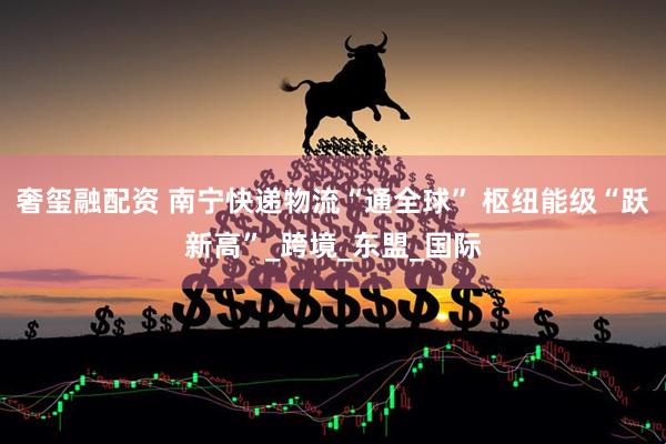 奢玺融配资 南宁快递物流“通全球” 枢纽能级“跃新高”_跨境_东盟_国际