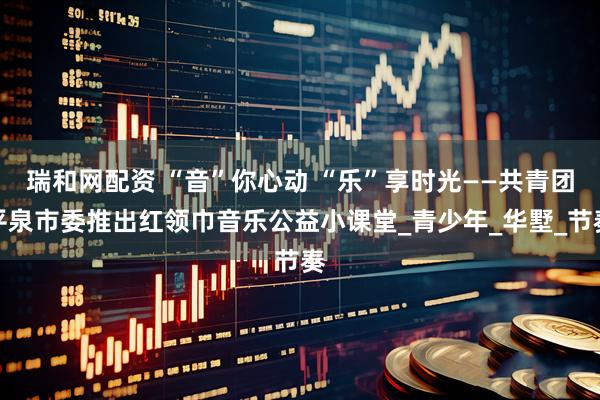 瑞和网配资 “音”你心动 “乐”享时光——共青团平泉市委推出红领巾音乐公益小课堂_青少年_华墅_节奏