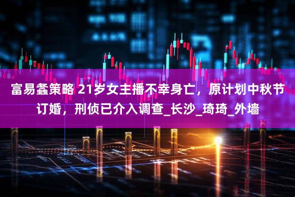 富易螽策略 21岁女主播不幸身亡，原计划中秋节订婚，刑侦已介入调查_长沙_琦琦_外墙