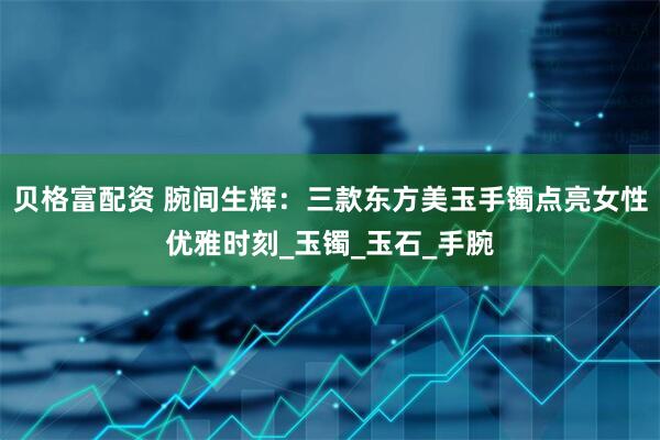 贝格富配资 腕间生辉：三款东方美玉手镯点亮女性优雅时刻_玉镯_玉石_手腕
