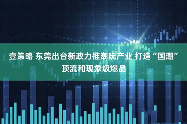 壹策略 东莞出台新政力推潮玩产业 打造“国潮”顶流和现象级爆品