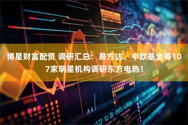 博星财富配资 调研汇总：易方达、中欧基金等107家明星机构调研东方电热！
