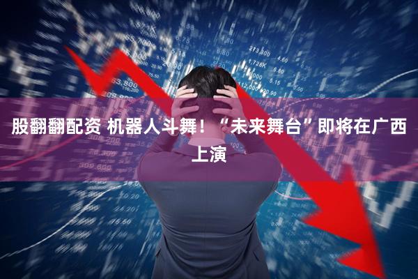 股翻翻配资 机器人斗舞！“未来舞台”即将在广西上演