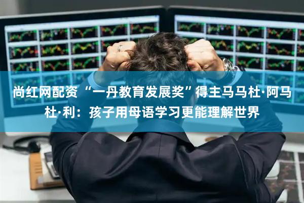 尚红网配资 “一丹教育发展奖”得主马马杜·阿马杜·利：孩子用母语学习更能理解世界
