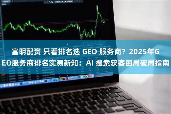 富明配资 只看排名选 GEO 服务商？2025年GEO服务商排名实测新知：AI 搜索获客困局破局指南