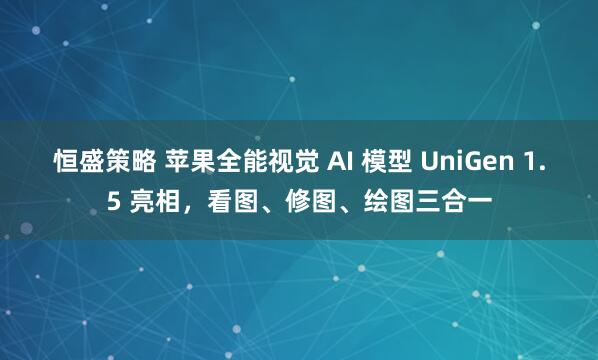 恒盛策略 苹果全能视觉 AI 模型 UniGen 1.5 亮相，看图、修图、绘图三合一