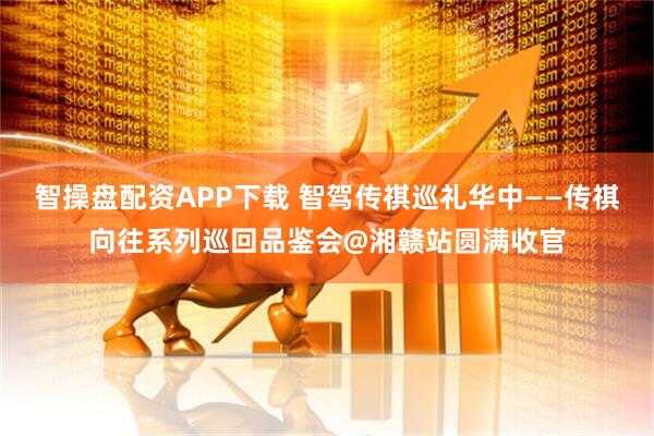 智操盘配资APP下载 智驾传祺巡礼华中——传祺向往系列巡回品鉴会@湘赣站圆满收官