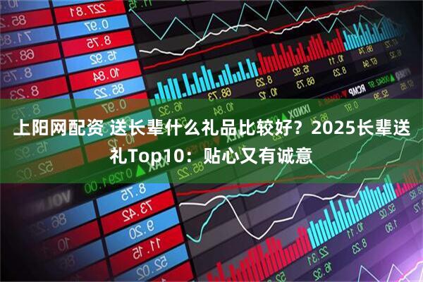 上阳网配资 送长辈什么礼品比较好？2025长辈送礼Top10：贴心又有诚意