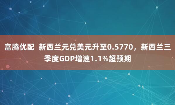 富腾优配  新西兰元兑美元升至0.5770，新西兰三季度GDP增速1.1%超预期