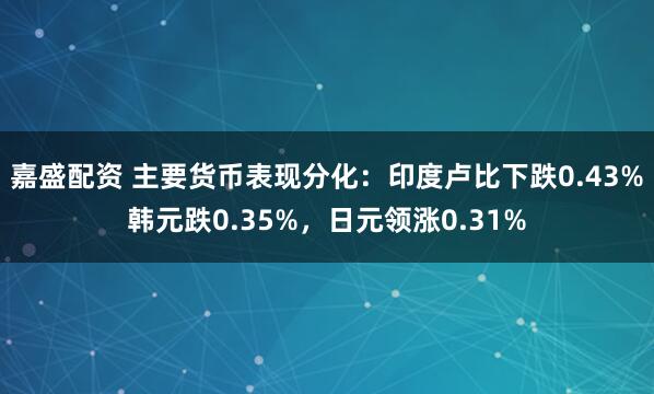 嘉盛配资 主要货币表现分化：印度卢比下跌0.43%韩元跌0.35%，日元领涨0.31%