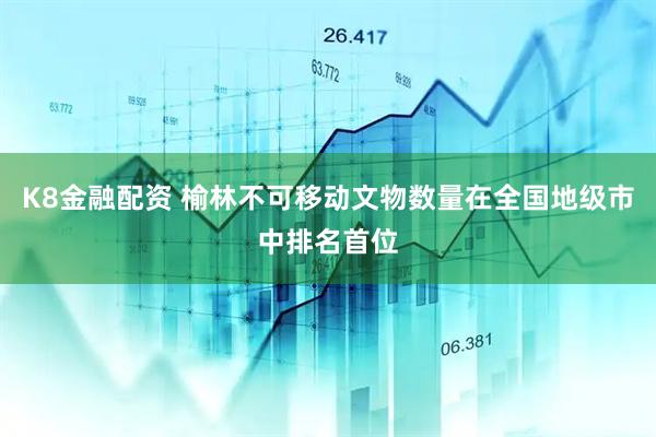 K8金融配资 榆林不可移动文物数量在全国地级市中排名首位