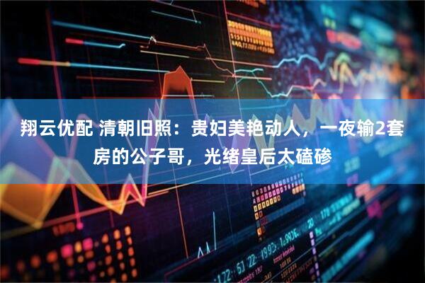 翔云优配 清朝旧照：贵妇美艳动人，一夜输2套房的公子哥，光绪皇后太磕碜