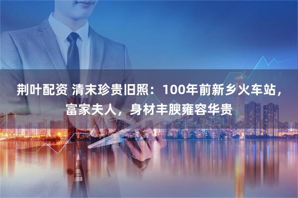 荆叶配资 清末珍贵旧照：100年前新乡火车站，富家夫人，身材丰腴雍容华贵