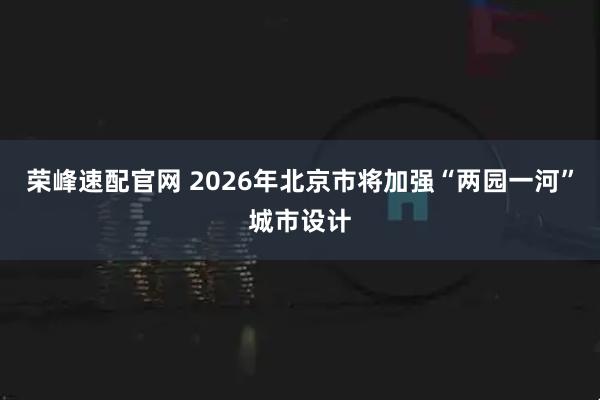 荣峰速配官网 2026年北京市将加强“两园一河”城市设计