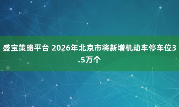 盛宝策略平台 2026年北京市将新增机动车停车位3.5万个