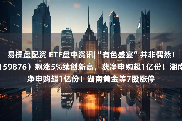 易操盘配资 ETF盘中资讯|“有色盛宴”并非偶然！有色ETF华宝（159876）飙涨5%续创新高，获净申购超1亿份！湖南黄金等7股涨停