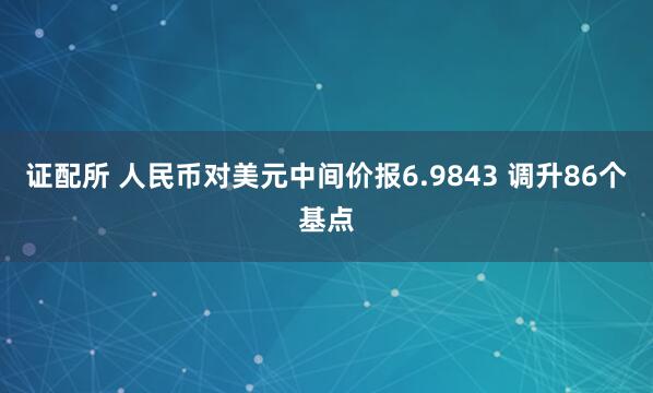 证配所 人民币对美元中间价报6.9843 调升86个基点