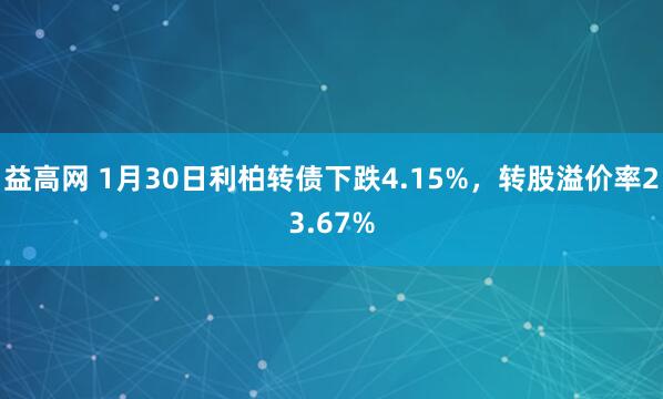 益高网 1月30日利柏转债下跌4.15%，转股溢价率23.67%