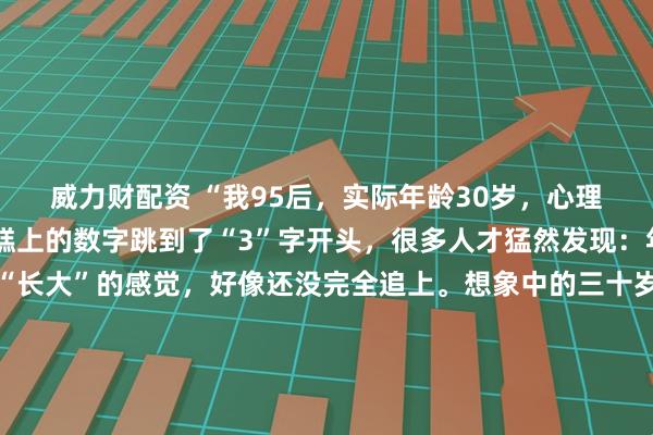 威力财配资 “我95后，实际年龄30岁，心理年龄18岁”当生日蛋糕上的数字跳到了“3”字开头，很多人才猛然发现：年龄追上了，但那个“长大”的感觉，好像还没完全追上。想象中的三十岁：西装革履，在会议室里运筹帷幄。实际中的三十岁：穿着居家服在沙发上追番，为抽中隐藏款欢呼，手机里最急的催促是队友发的“快上线”。我们白天能写出漂亮的方案，晚上却会为动漫里的剧情掉眼泪；能在客户面前侃侃而谈，回家却对着拼不完的高达模型较劲。父母总念叨：“我三十岁的时候，早就是一家之主了。”而我们，可能还在纠结今晚点哪家外卖。这种“分裂”不是我们