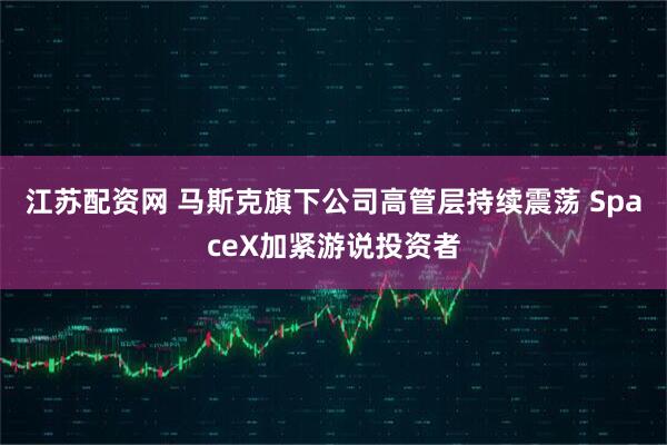 江苏配资网 马斯克旗下公司高管层持续震荡 SpaceX加紧游说投资者
