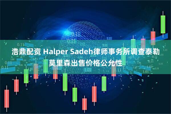浩鼎配资 Halper Sadeh律师事务所调查泰勒莫里森出售价格公允性