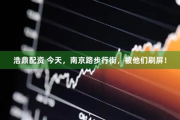 浩鼎配资 今天，南京路步行街，被他们刷屏！
